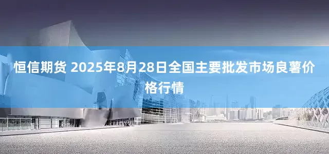 恒信期货 2025年8月28日全国主要批发市场良薯价格行情