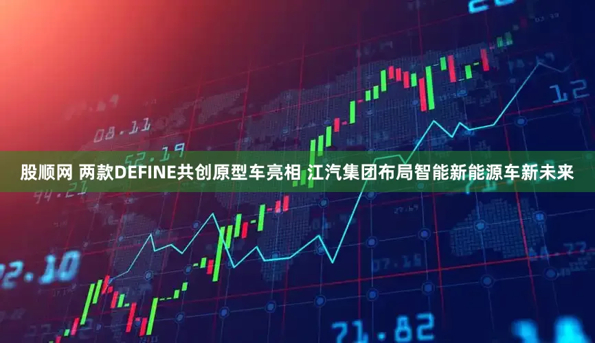 股顺网 两款DEFINE共创原型车亮相 江汽集团布局智能新能源车新未来