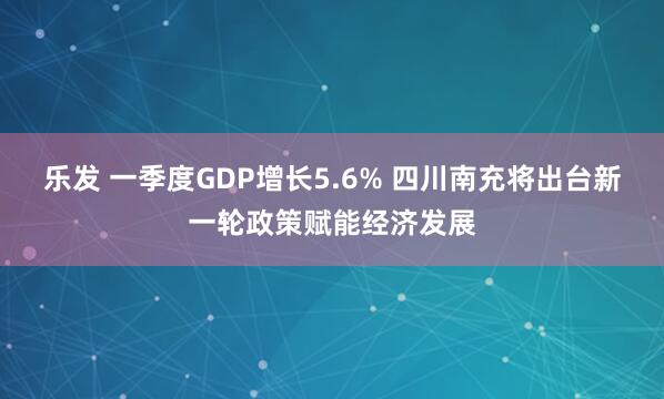乐发 一季度GDP增长5.6% 四川南充将出台新一轮政策赋能经济发展