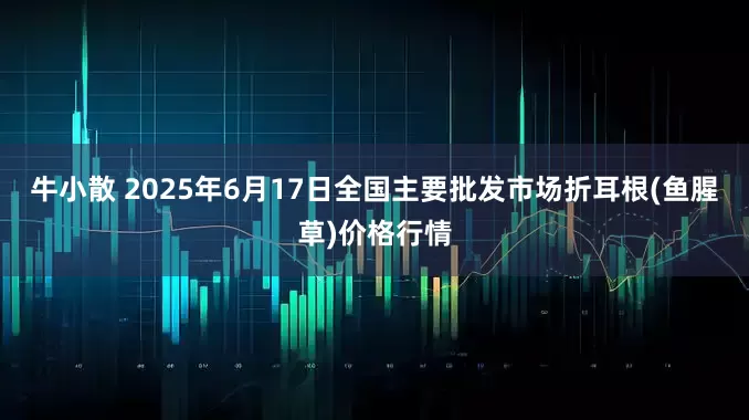 牛小散 2025年6月17日全国主要批发市场折耳根(鱼腥草)价格行情