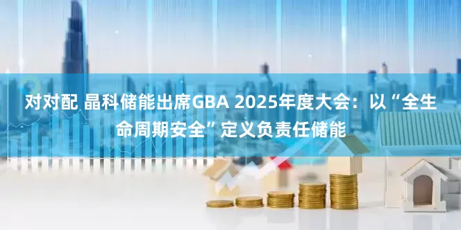 对对配 晶科储能出席GBA 2025年度大会：以“全生命周期安全”定义负责任储能