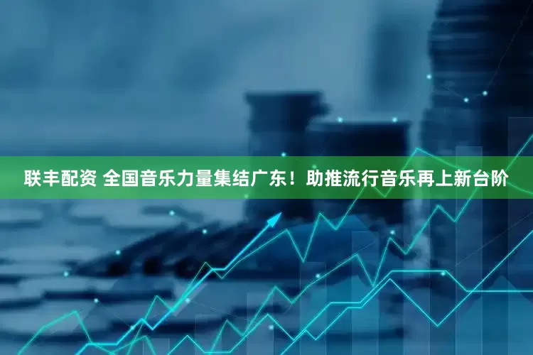 联丰配资 全国音乐力量集结广东！助推流行音乐再上新台阶